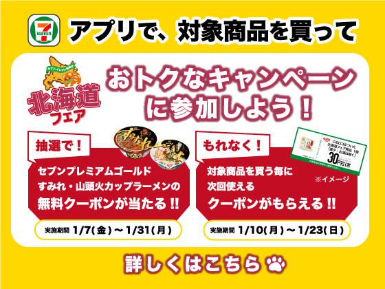 アプリで、対象商品を買っておトクなキャンペーンに参加しよう!抽選で!セブンプレミアムゴールド すみれ・山頭火カップラーメンの無料クーポンが当たる!! 実施期間 1月7日 金曜から1月31日 月曜まで もれなく!対象商品を買う毎に次回使えるクーポンがもらえる!! 実施期間 1月10日 月曜から1月23日 日曜まで 詳しくはこちら