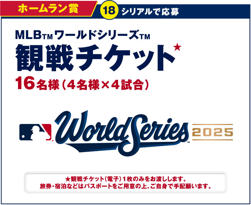 ホームラン賞 18シリアルで応募 MLBワールドシリーズ 観戦チケット 16名様（4名様×4試合） World Series2025 観戦チケット（電子）1枚のみをお渡しします。旅券・宿泊などはパスポートをご用意の上、ご自身で手配願います。