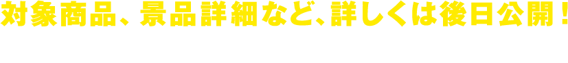 対象商品、景品詳細など、詳しくは後日公開！お楽しみに！
