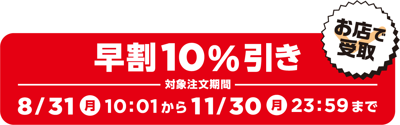 早割10%引き 対象注文期間 8/31（月）10:01から11/30（月）23:59まで お店で受取