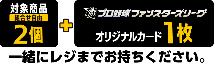 対象商品（組合せ自由）2個とプロ野球ファンスターズリーグ オリジナルカード1枚を一緒にレジまでお持ちください。