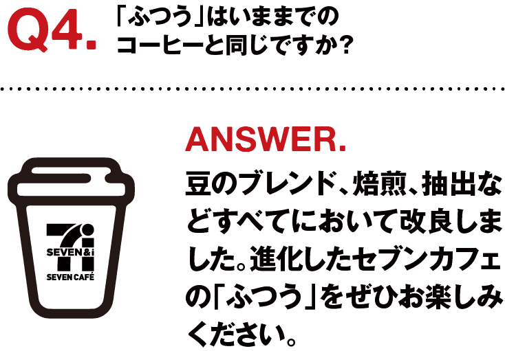 Q4.「ふつう」は今までのコーヒーと同じですか？ ANSWER.豆のブレンド、焙煎、抽出などすべてにおいて改良しました。進化したセブンカフェの「ふつう」をぜひお楽しみください。