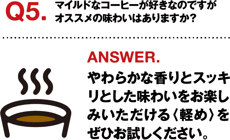 Q5.マイルドなコーヒーが好きなのですがオススメの味わいはありますか？ ANSWER.やわらかな香りとスッキリとした味わいをお楽しみいただける〈軽め〉をぜひお試しください。