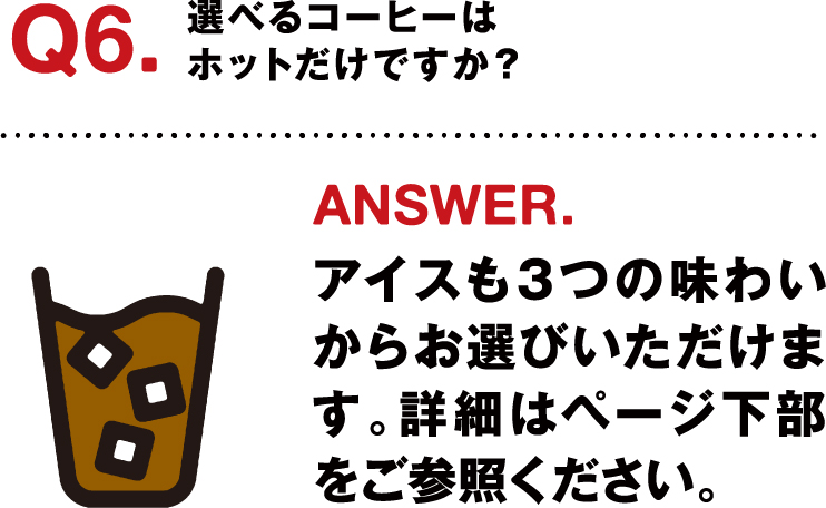 Q6.選べるコーヒーはホットだけですか？ ANSWER.アイスも3つの味わいからお選びいただけます。詳細はページ下部をご参照ください。