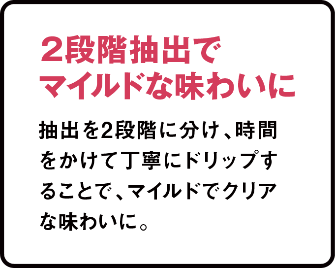 2段階抽出でマイルドな味わいに 抽出を２段階に分け、時間をかけて丁寧にドリップすることで、マイルドでクリアな味わいに。