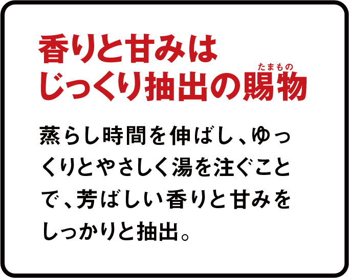 香りと甘みはじっくり攪拌の賜物 蒸らし時間を伸ばし、ゆっくりとやさしく湯を注ぐことで、芳ばしい香りと甘みをしっかりと抽出。