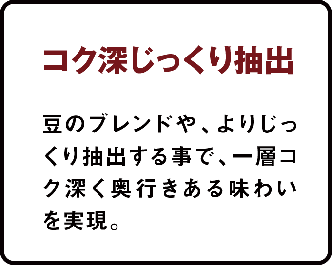 コク深じっくり抽出 豆のブレンドや、よりじっくり抽出することで、一層コク深く奥行きある味わいを実現。