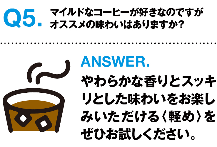 Q5.マイルドなコーヒーが好きなのですがオススメの味わいはありますか？ ANSWER.やわらかな香りとスッキリとした味わいをお楽しみいただける〈軽め〉をぜひお試しください。