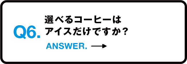 Q6.選べるコーヒーはアイスだけですか？ ANSWER.→