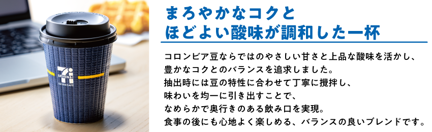 コロンビアブレンド まろやかなコクとほどよい酸味が調和した一杯 コロンビア豆ならではのやさしい甘さと上品な酸味を活かし、豊かなコクとのバランスを追求しました。抽出時には豆の特性に合わせて丁寧に撹拌し、味わいを均一に引き出すことで、なめらかで奥行きのある飲み口を実現。食事の後にも心地よく楽しめる、バランスの良いブレンドです。