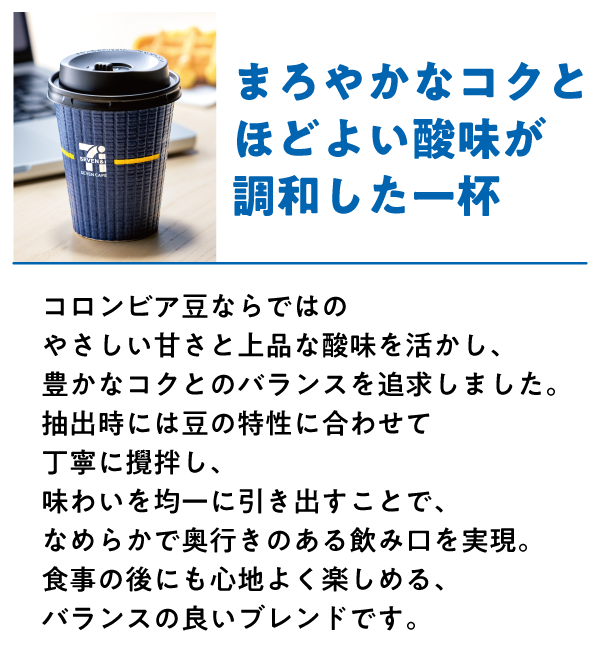 コロンビアブレンド まろやかなコクとほどよい酸味が調和した一杯 コロンビア豆ならではのやさしい甘さと上品な酸味を活かし、豊かなコクとのバランスを追求しました。抽出時には豆の特性に合わせて丁寧に撹拌し、味わいを均一に引き出すことで、なめらかで奥行きのある飲み口を実現。食事の後にも心地よく楽しめる、バランスの良いブレンドです。