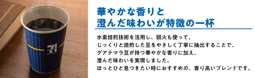 グアテマラブレンド 華やかな香りと澄んだ味わいが特徴の一杯 水素焙煎技術を活用し、弱火も使って、じっくりと焙煎した豆をやさしく丁寧に抽出することで、グアテマラ豆が持つ華やかな香りに加え、澄んだ味わいを実現しました。ほっとひと息つきたい時におすすめの、香り高いブレンドです。