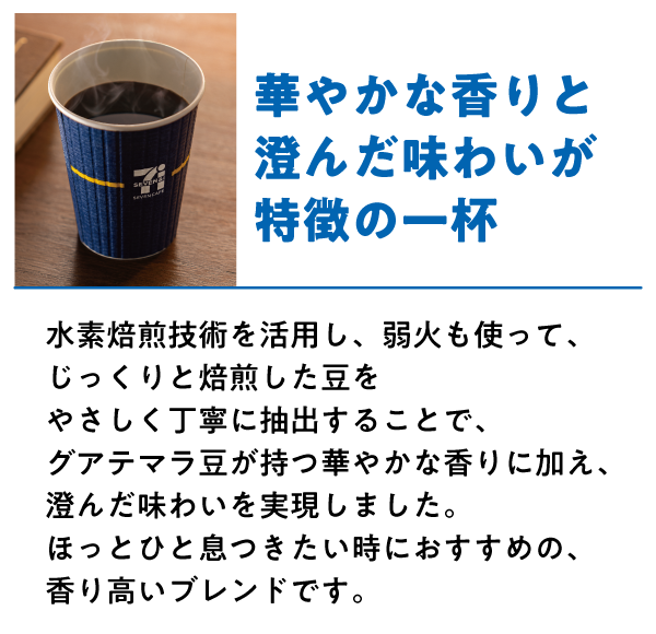 グアテマラブレンド 華やかな香りと澄んだ味わいが特徴の一杯 水素焙煎技術を活用し、弱火も使って、じっくりと焙煎した豆をやさしく丁寧に抽出することで、グアテマラ豆が持つ華やかな香りに加え、澄んだ味わいを実現しました。ほっとひと息つきたい時におすすめの、香り高いブレンドです。