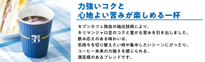 キリマンジャロブレンド 力強いコクと心地よい苦みが楽しめる一杯 セブンカフェ独自の抽出技術により、キリマンジャロ豆のコクと豊かな苦みを引き出しました。飲み応えのある味わいは、気持ちを切り替えたい時や集中したいシーンにぴったり。コーヒー本来の力強さを感じられる、満足感のあるブレンドです。