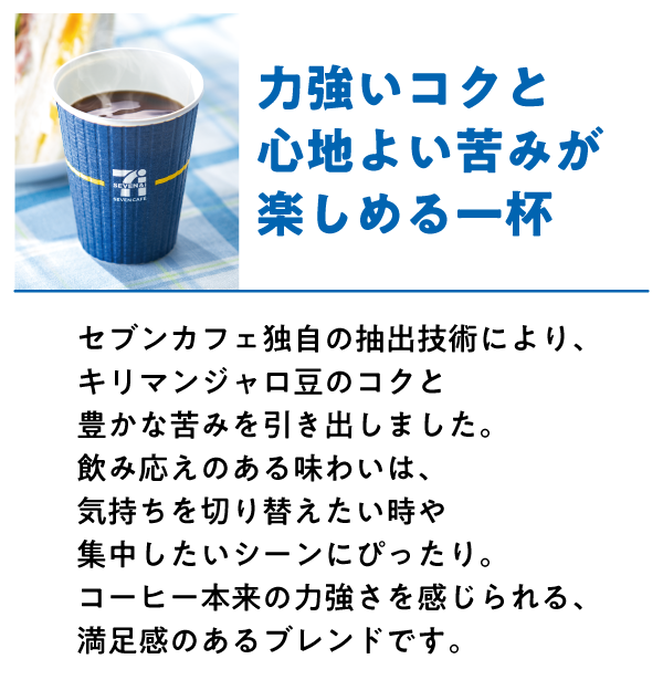 キリマンジャロブレンド 力強いコクと心地よい苦みが楽しめる一杯 セブンカフェ独自の抽出技術により、キリマンジャロ豆のコクと豊かな苦みを引き出しました。飲み応えのある味わいは、気持ちを切り替えたい時や集中したいシーンにぴったり。コーヒー本来の力強さを感じられる、満足感のあるブレンドです。