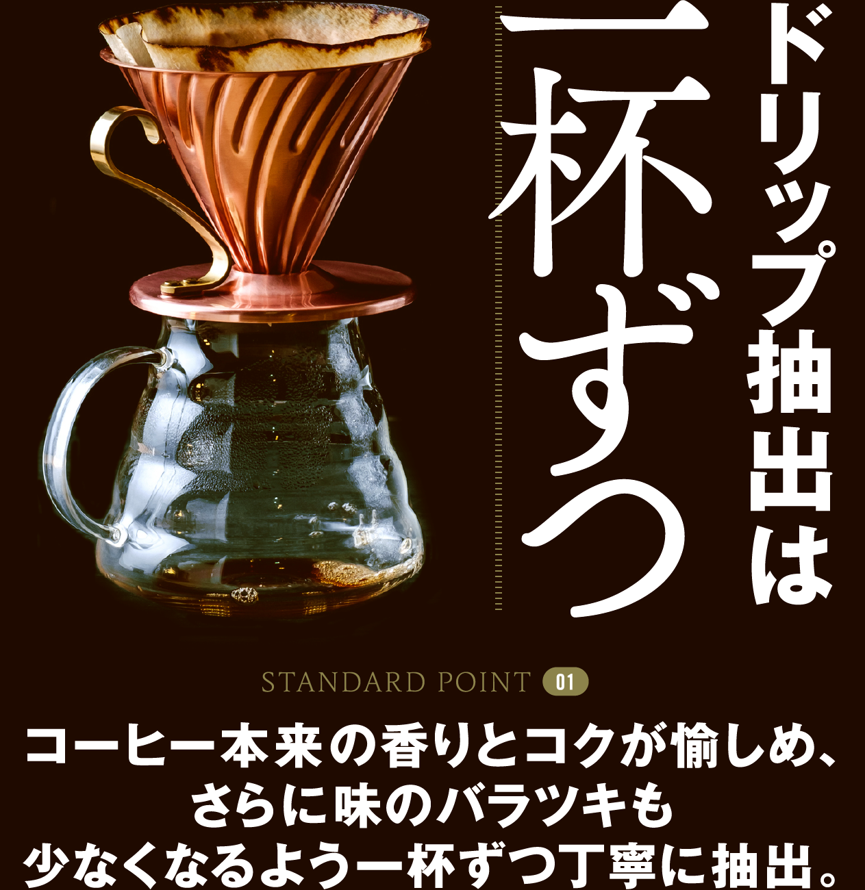 STANDARD POINT 01 ドリップ抽出は一杯ずつ コーヒー本来の香りとコクが愉しめ、さらに味のバラツキも少なくなるよう一杯ずつ丁寧に抽出。
