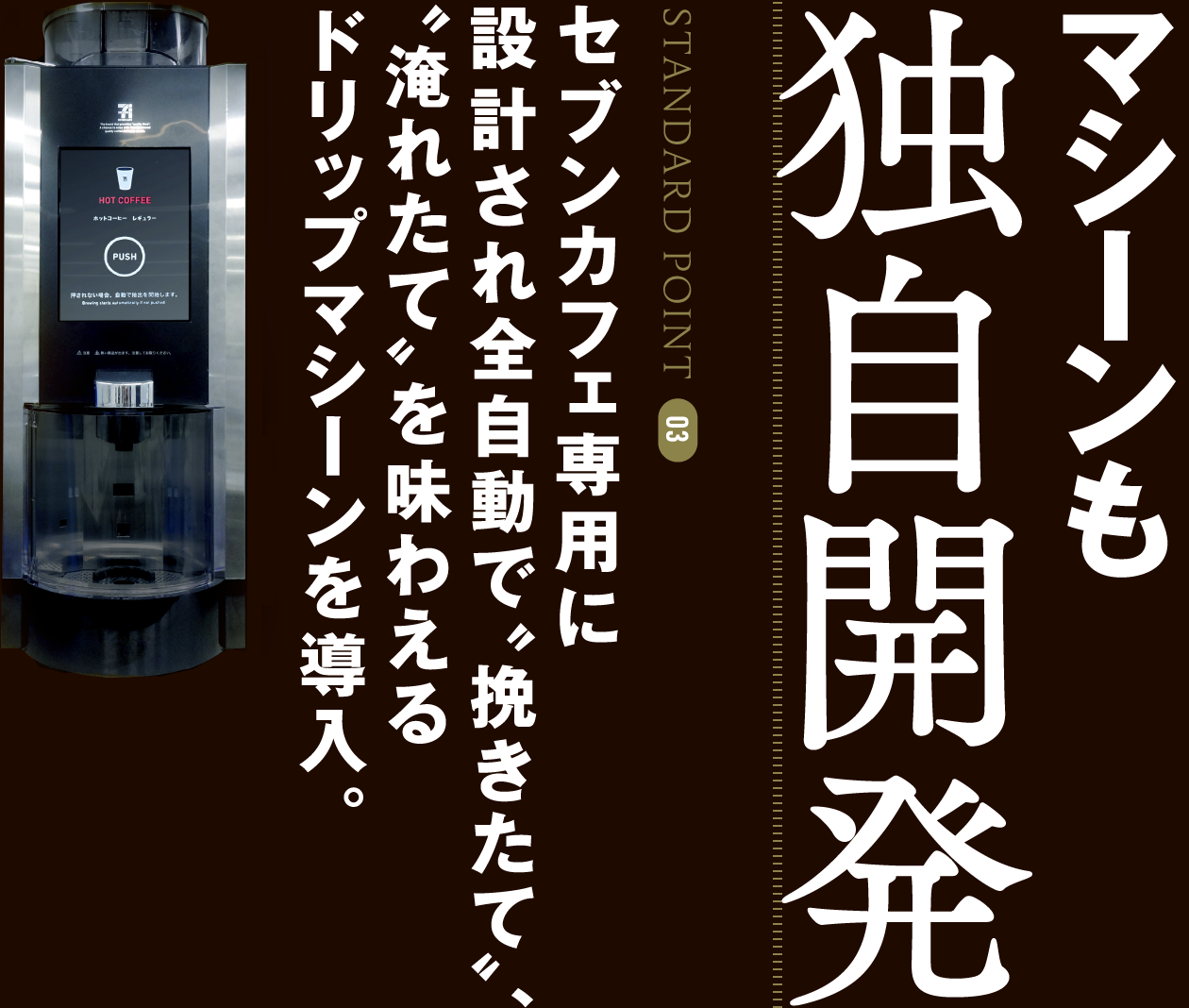 STANDARD POINT 03 マシーンも独自開発 セブンカフェ専用に設計され全自動で“挽きたて”、“淹れたて”を味わえるドリップマシーンを導入。