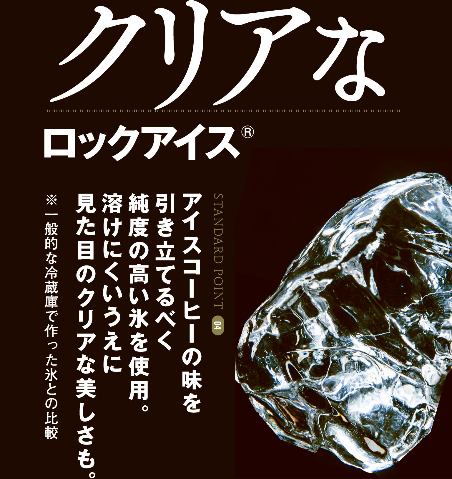 STANDARD POINT 04 クリアなロックアイス アイスコーヒーの味を引き立てるべく純度の高い氷を使用。溶けにくいうえに見た目のクリアな美しさも。※一般的な冷蔵庫で作った氷との比較
