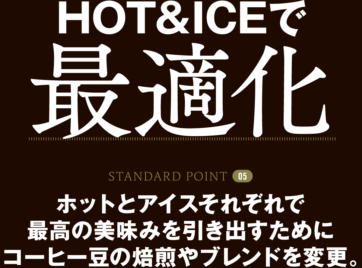 STANDARD POINT 05 HOT&ICEで最適化 ホットとアイスそれぞれで最高の美味みを引き出すためにコーヒー豆の焙煎やブレンドを変更。