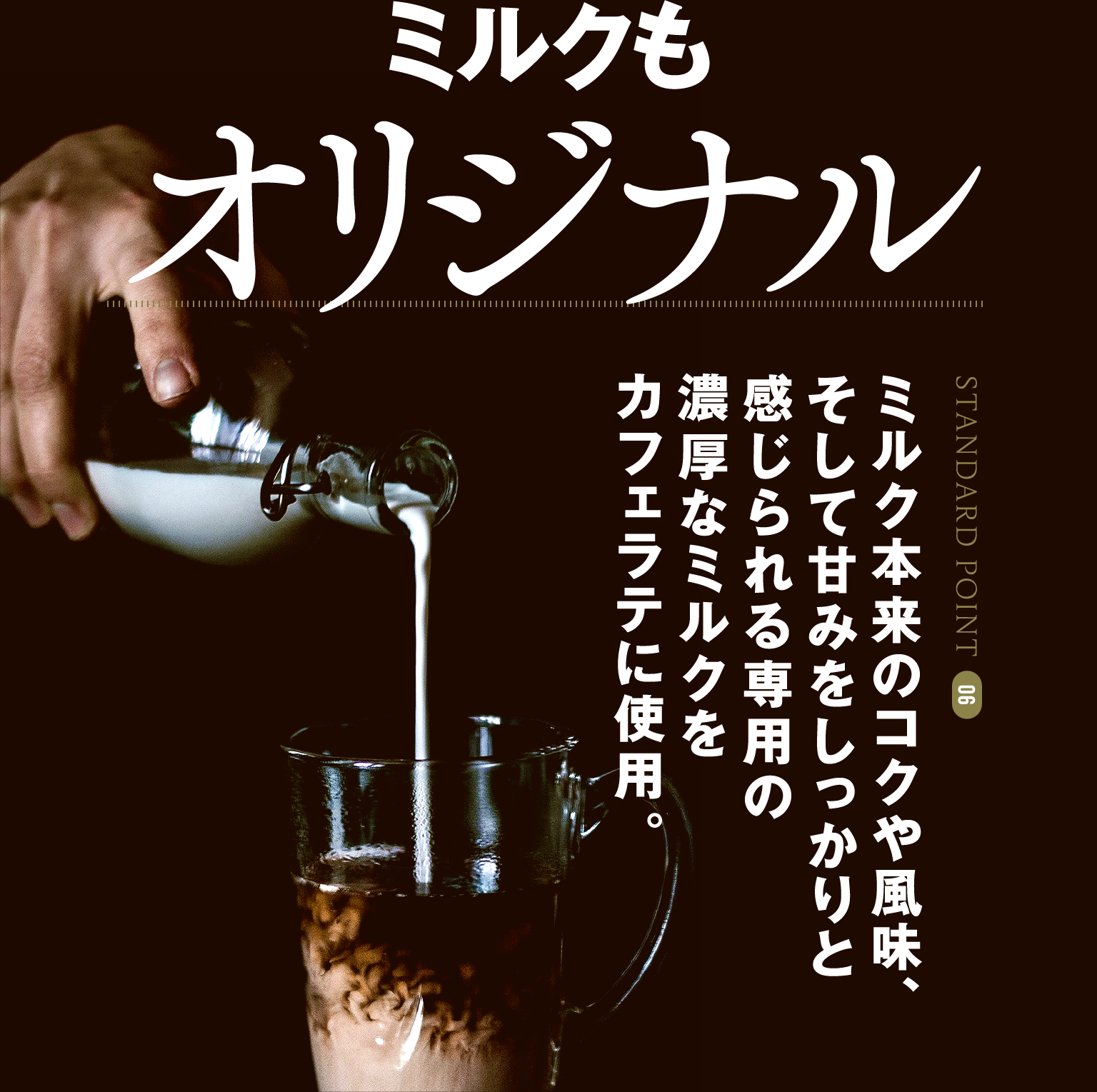 STANDARD POINT 06 ミルクもオリジナル ミルク本来のコクや風味、そして甘みをしっかりと感じられる専用の濃厚なミルクをカフェラテに使用。 / 環境にも配慮