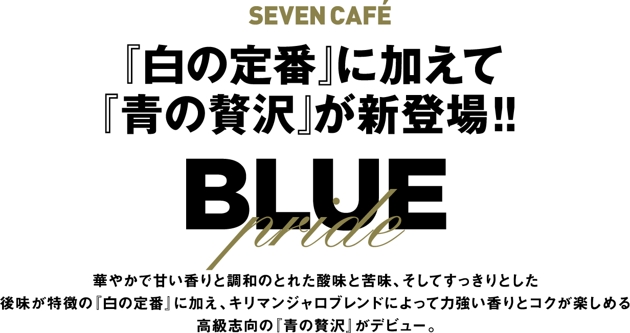 SEVEN CAFÉ 『白の定番』に加えて『青の贅沢』が新登場!! BLUE Pride 華やかで甘い香りと調和のとれた酸味と苦味、そしてすっきりとした後味が特徴の『白の定番』に加え、キリマンジャロブレンドによって力強い香りとコクが楽しめる高級志向の『青の贅沢』がデビュー。