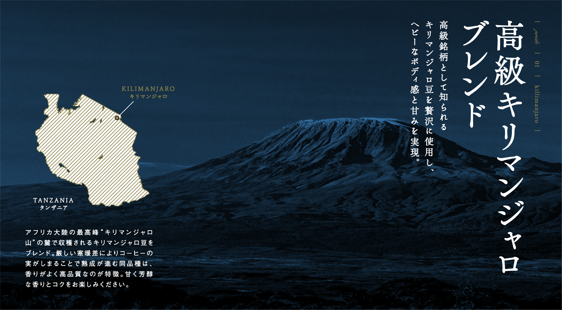 PRIDE 01 killimanjaro 高級キリマンジャロブレンド 高級銘柄として知られるキリマンジャロ豆を贅沢に使用し、ヘビーなボディ感と甘みを実現。 アフリカ大陸の最高峰“キリマンジャロ山”の麓で収穫されるキリマンジャロ豆をブレンド。厳しい寒暖差によりコーヒーの実がしまることで熟成が進む同品種は、香りがよく高品質なのが特徴。甘く芳醇な香りとコクをお楽しみください。