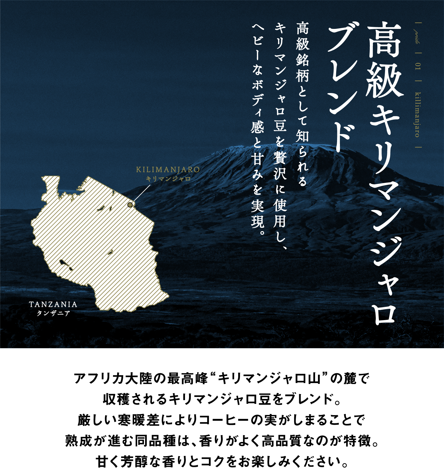 PRIDE 01 killimanjaro 高級キリマンジャロブレンド 高級銘柄として知られるキリマンジャロ豆を贅沢に使用し、ヘビーなボディ感と甘みを実現。 アフリカ大陸の最高峰“キリマンジャロ山”の麓で収穫されるキリマンジャロ豆をブレンド。厳しい寒暖差によりコーヒーの実がしまることで熟成が進む同品種は、香りがよく高品質なのが特徴。甘く芳醇な香りとコクをお楽しみください。