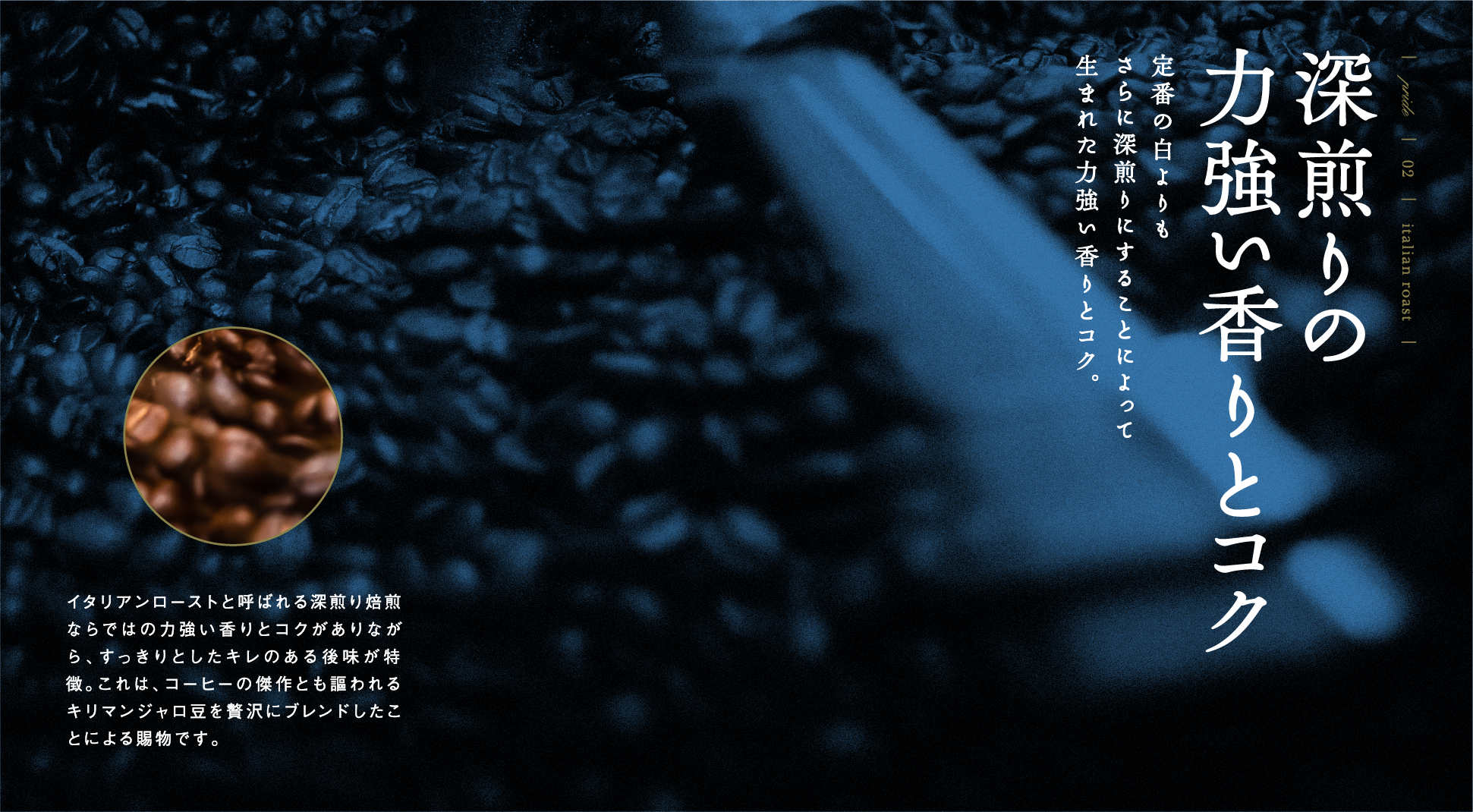 PRIDE 02 italian roast 深煎りの力強い香りとコク 定番の白よりもさらに深煎りにすることによって生まれた力強い香りとコク。イタリアンローストと呼ばれる深煎り焙煎ならではの力強い香りとコクがありながら、すっきりとしたキレのある後味が特徴。これは、コーヒーの傑作とも謳われるキリマンジャロ豆を贅沢にブレンドしたことによる賜物です。
