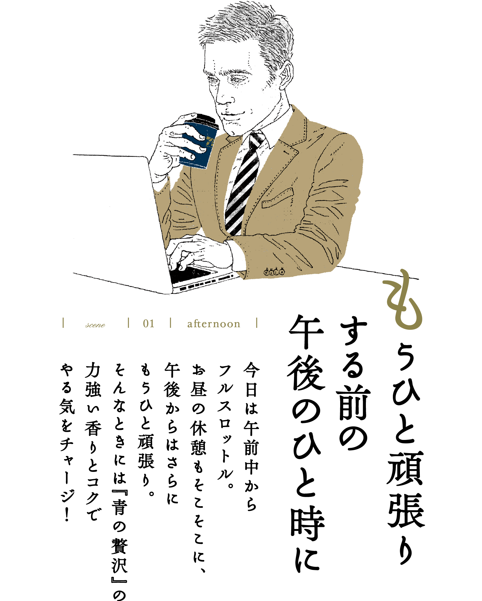 scene 01 afternoon もうひと頑張りする前の午後のひと時に　今日は午前中からフルスロットル。お昼の休憩もそこそこに、午後からはさらにもうひと頑張り。そんなときには『青の贅沢』の力強い香りとコクでやる気をチャージ！