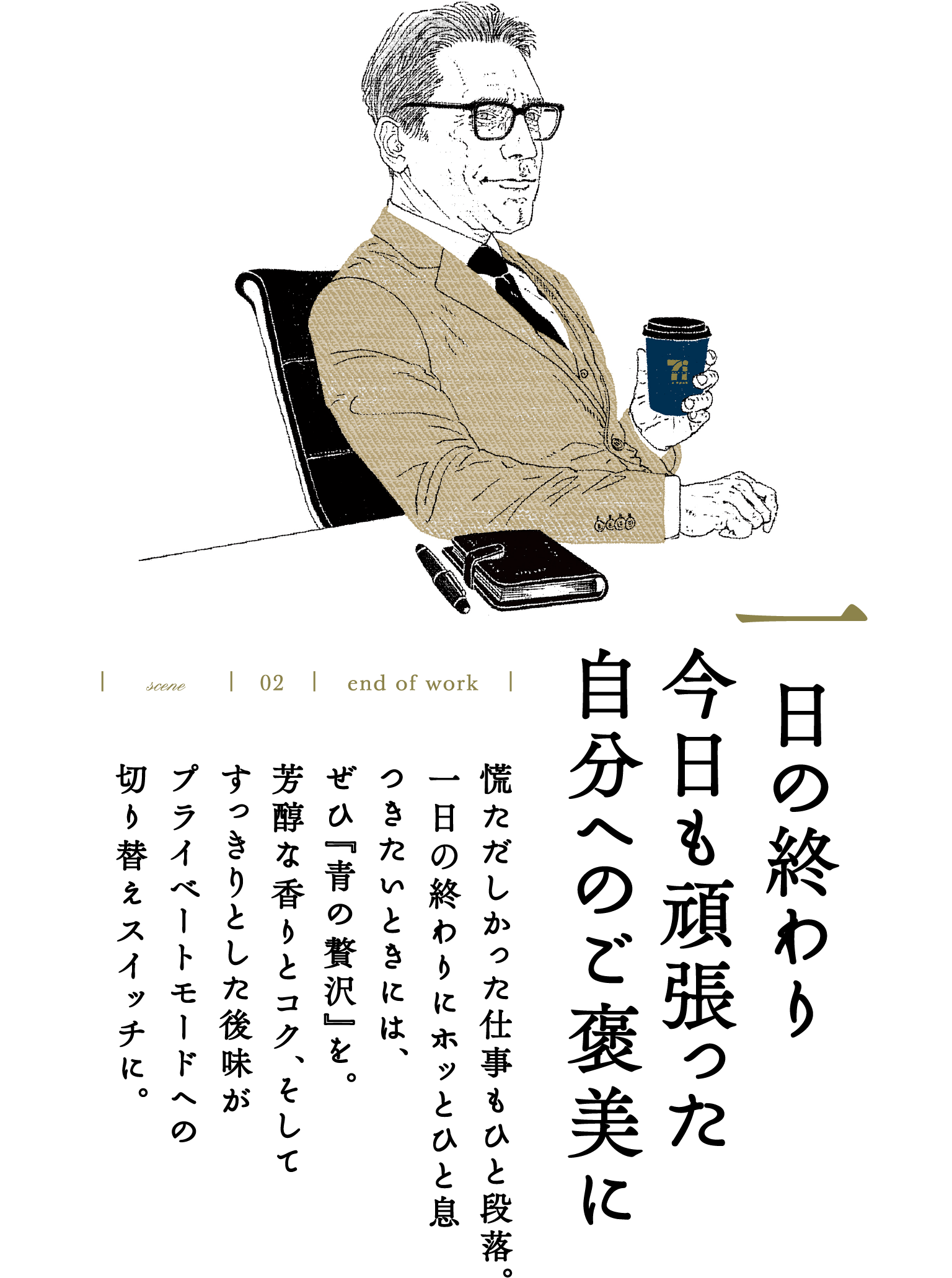 scene 02 end of work 一日の終わり 今日も頑張った自分へのご褒美に 慌ただしかった仕事もひと段落。一日の終わりにホッとひと息つきたいときには、ぜひ『青の贅沢』を。芳醇な香りとコク、そしてすっきりとした後味がプライベートモードへの切り替えスイッチに。