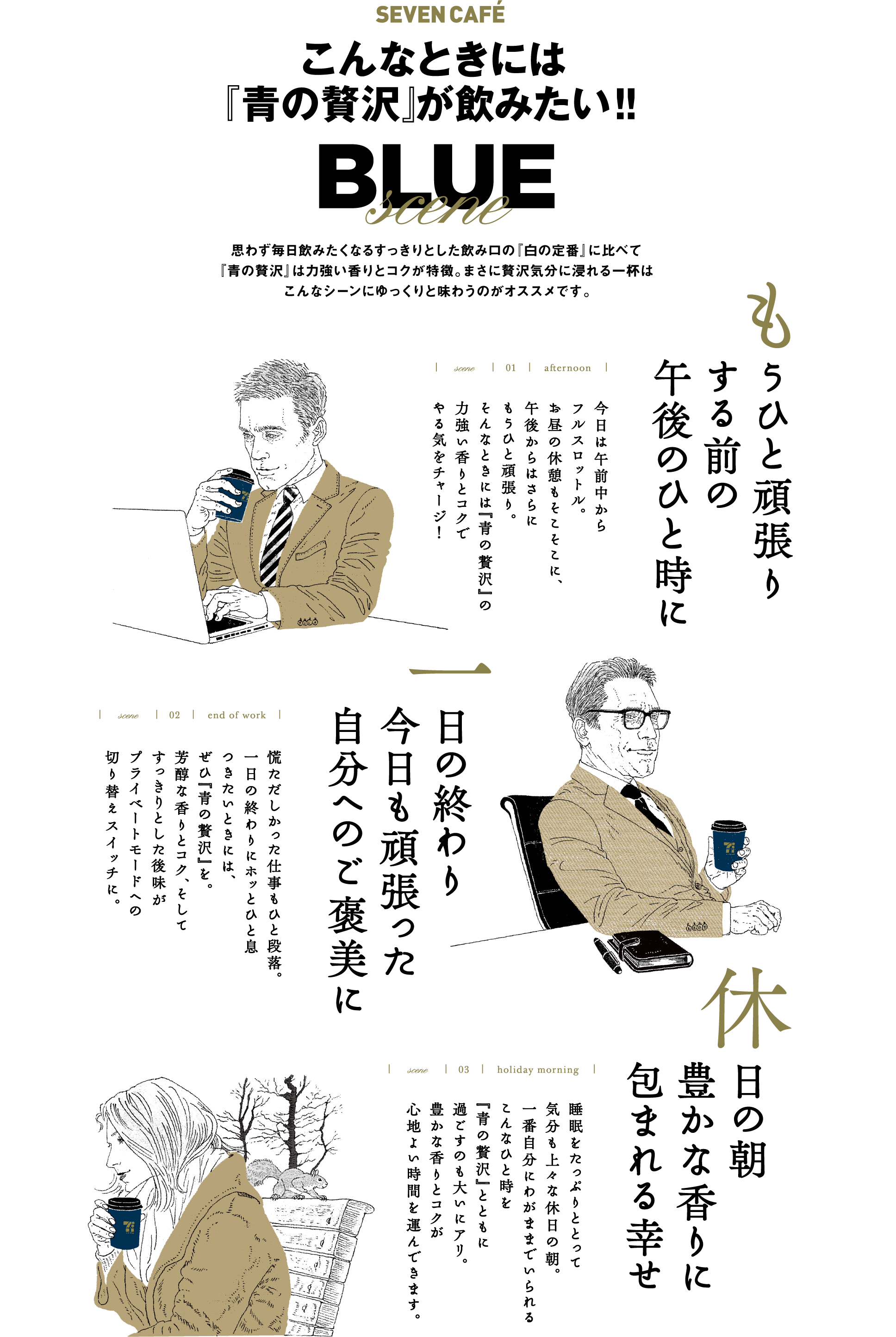 SEVEN CAFÉ こんなときには『青の贅沢』が飲みたい!! BLUE scene 思わず毎日飲みたくなるすっきりとした飲み口の『白の定番』に比べて『青の贅沢』は力強い香りとコクが特徴。まさに贅沢気分に浸れる一杯はこんなシーンにゆっくりと味わうのがオススメです。scene 01 afternoon もうひと頑張りする前の午後のひと時に 今日は午前中からフルスロットル。お昼の休憩もそこそこに、午後からはさらにもうひと頑張り。そんなときには『青の贅沢』の力強い香りとコクでやる気をチャージ!scene 02 end of work 一日の終わり 今日も頑張った自分へのご褒美に 慌ただしかった仕事もひと段落。一日の終わりにホッとひと息つきたいときには、ぜひ『青の贅沢』を。芳醇な香りとコク、そしてすっきりとした後味がプライベートモードへの切り替えスイッチに。scene 03 holiday morning 休日の朝 豊かな香りに包まれる幸せ 睡眠をたっぷりととって気分も上々な休日の朝。一番自分にわがままでいられるこんなひと時を『青の贅沢』とともに過ごすのも大いにアリ。豊かな香りとコクが心地よい時間を運んできます。