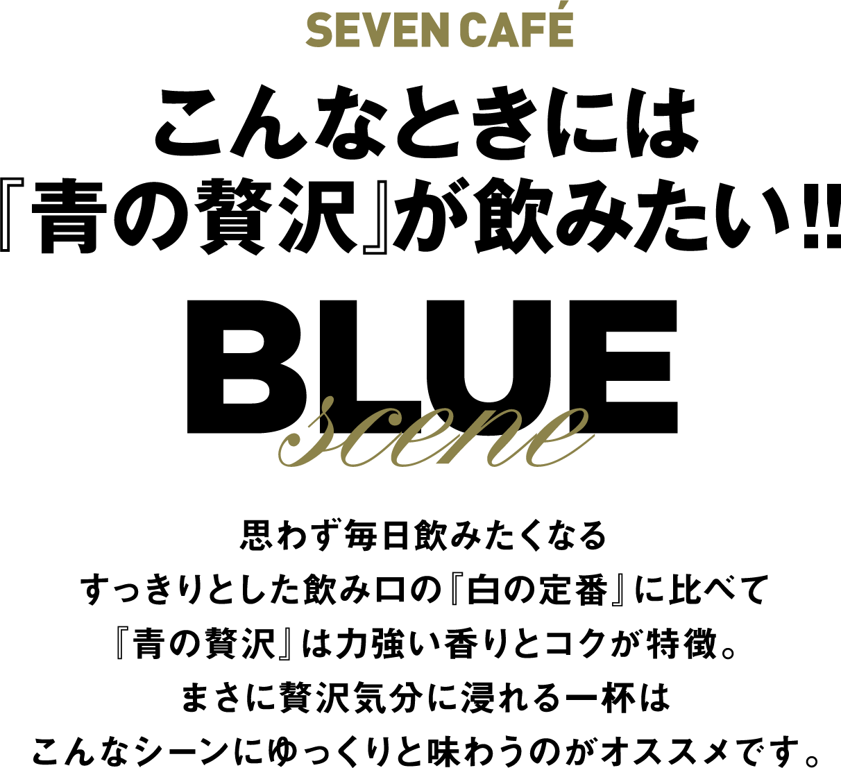 SEVEN CAFÉ こんなときには『青の贅沢』が飲みたい!!　BLUE scene 思わず毎日飲みたくなるすっきりとした飲み口の『白の定番』に比べて『青の贅沢』は力強い香りとコクが特徴。まさに贅沢気分に浸れる一杯はこんなシーンにゆっくりと味わうのがオススメです。