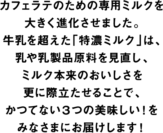 カフェラテのための専用ミルクを大きく進化させました。牛乳を超えた「特濃ミルク」は、乳や乳製品原料を見直し、ミルク本来のおいしさを更に際立たせることで、かつてない3つの美味しい！をみなさまにお届けします！