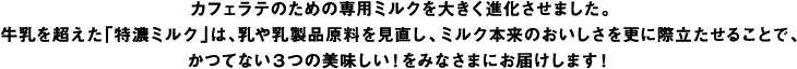 カフェラテのための専用ミルクを大きく進化させました。牛乳を超えた「特濃ミルク」は、乳や乳製品原料を見直し、ミルク本来のおいしさを更に際立たせることで、かつてない3つの美味しい！をみなさまにお届けします！