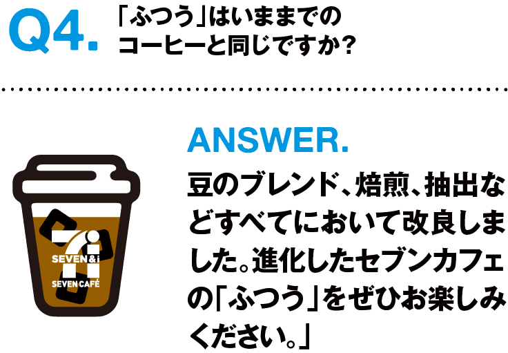 Q4.「ふつう」は今までのコーヒーと同じですか? ANSWER.豆のブレンド、焙煎、抽出などすべてにおいて改良しました。進化したセブンカフェの「ふつう」をぜひお楽しみください。