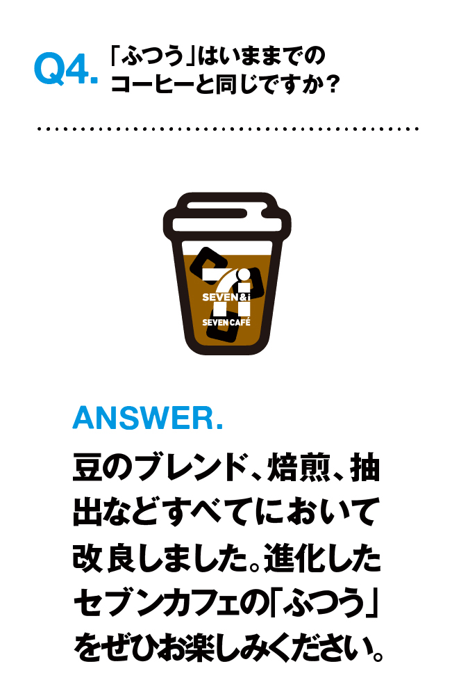 Q4.「ふつう」は今までのコーヒーと同じですか? ANSWER.豆のブレンド、焙煎、抽出などすべてにおいて改良しました。進化したセブンカフェの「ふつう」をぜひお楽しみください。