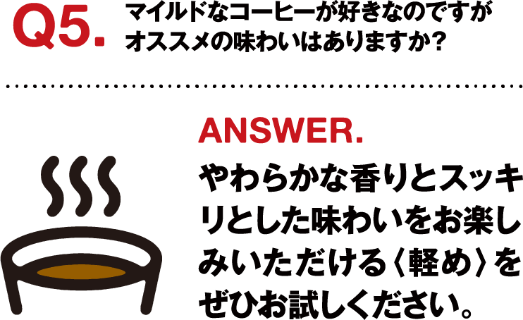 Q5.マイルドなコーヒーが好きなのですがオススメの味わいはありますか？ ANSWER.やわらかな香りとスッキリとした味わいをお楽しみいただける〈軽め〉をぜひお試しください。