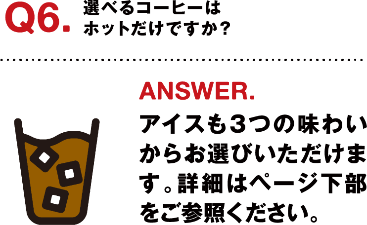 Q6.選べるコーヒーはホットだけですか？ ANSWER.アイスも３つの味わいからお選びいただけます。詳細はページ下部をご参照ください。