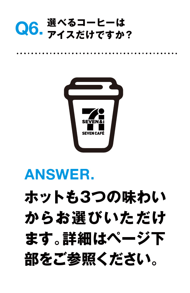 Q6.選べるコーヒーはアイスだけですか？ ANSWER.ホットも３つの味わいからお選びいただけます。詳細はページ下部をご参照ください。