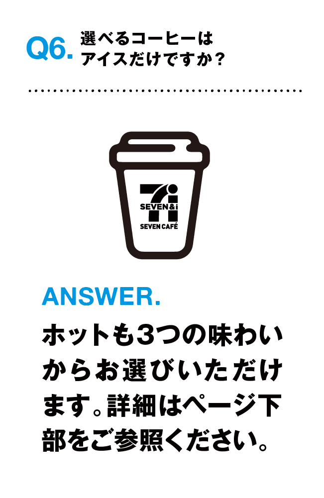 Q6.選べるコーヒーはアイスだけですか? ANSWER.ホットも3つの味わいからお選びいただけます。詳細はページ下部をご参照ください。