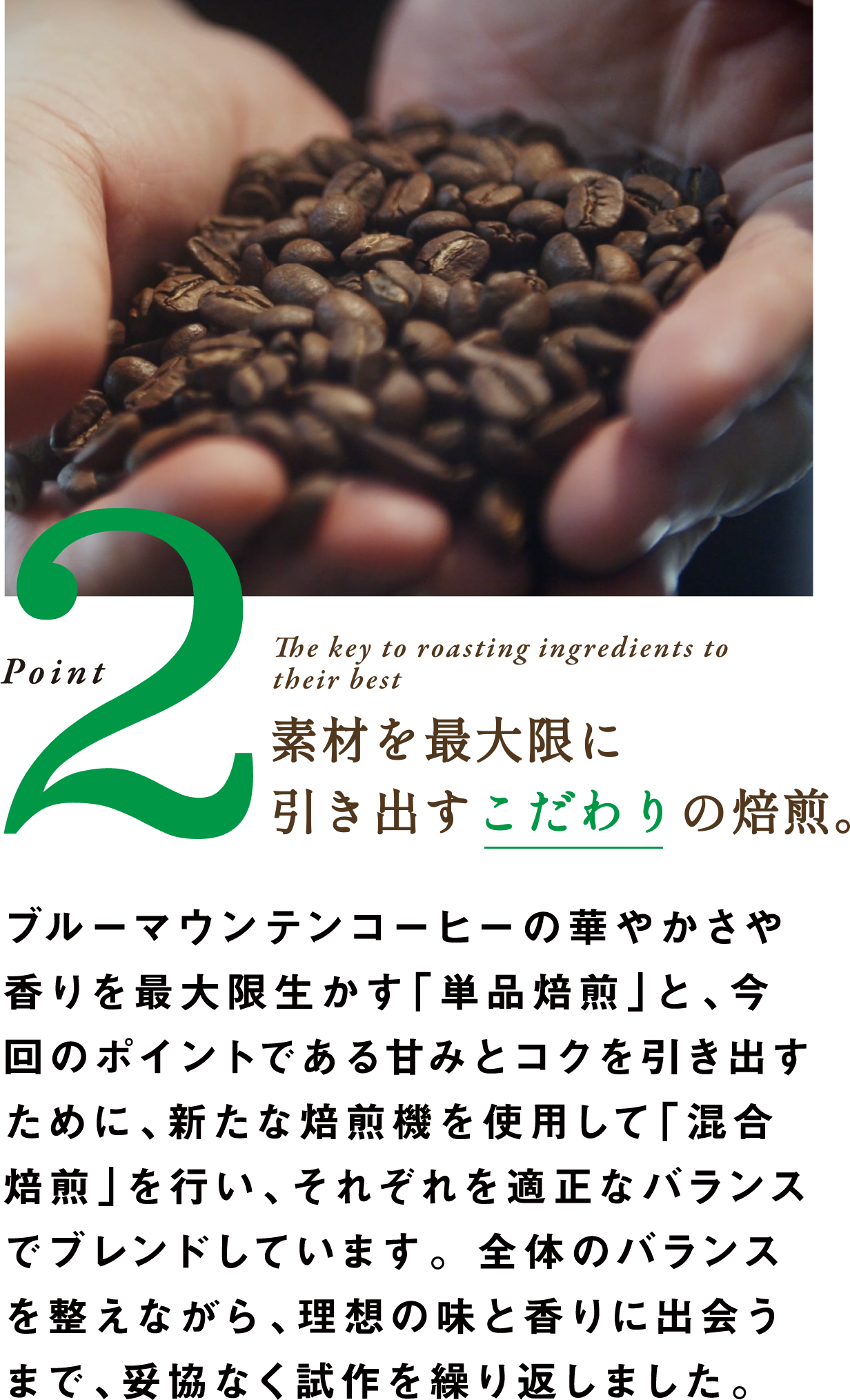 Point2 The key to roasting ingredients to their best 素材を最大限に引き出すこだわりの焙煎。ブルーマウンテンコーヒーの華やかさや香りを最大限生かす「単品焙煎」と、今回のポイントである甘みとコクを引き出すために、新たな焙煎機を使用して「混合焙煎」を行い、それぞれを適正なバランスでブレンドしています。全体のバランスを整えながら、理想の味と香りに出会うまで、妥協なく試作を繰り返しました。