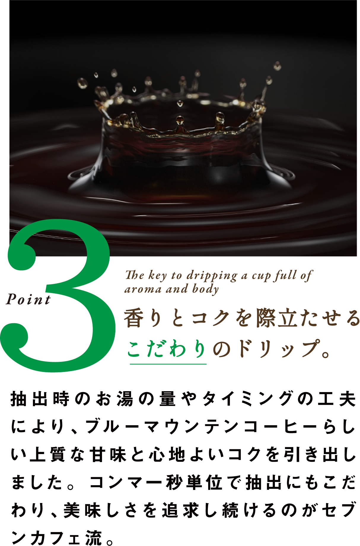 Point3 The key to dripping a cup full of aroma and body 香りとコクを際立たせるこだわりのドリップ。抽出時のお湯の量やタイミングの工夫により、ブルーマウンテンコーヒーらしい上質な甘味と心地よいコクを引き出しました。コンマ一秒単位で抽出にもこだわり、美味しさを追求し続けるのがセブンカフェ流。
