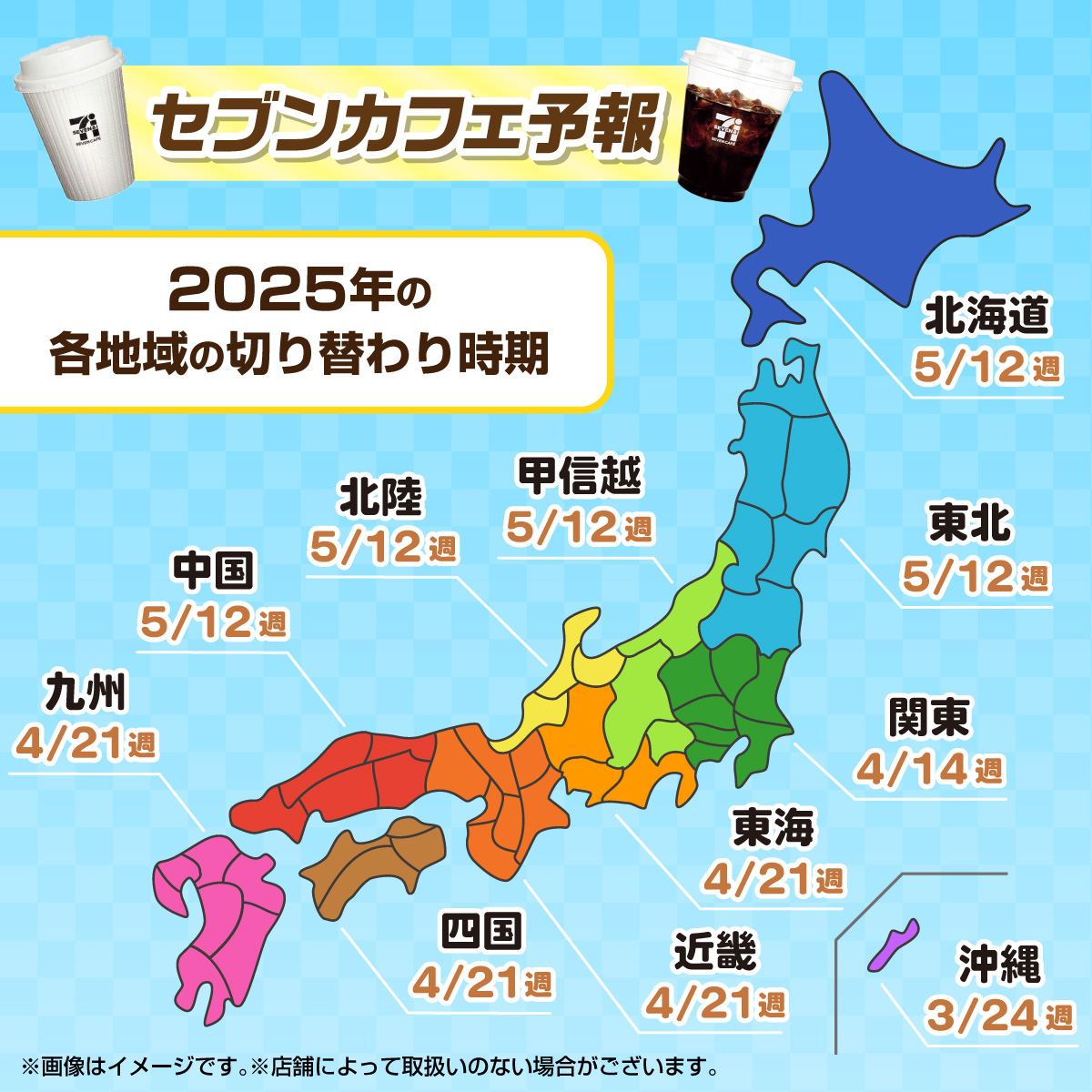 セブンカフェ予報 2025年の各地域の切り替わり時期 北海道 5/12週 東北 5/12週 関東 4/14週 甲信越 5/12週 北陸 5/12週 東海 4/21週 近畿 4/21週 中国 5/12週 四国 4/21週 九州 4/21週 沖縄 3/24週 ※画像はイメージです。※店舗によって取扱いのない場合がございます。