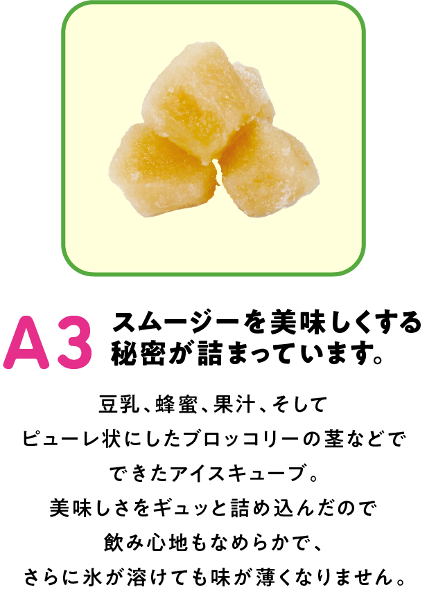 A3 スムージーを美味しくする秘密が詰まっています。 豆乳、蜂蜜、果汁、そしてピューレ状にしたブロッコリーの茎などでできたアイスキューブ。美味しさをギュッと詰め込んだので飲み心地もなめらかで、さらに氷が溶けても味が薄くなりません。