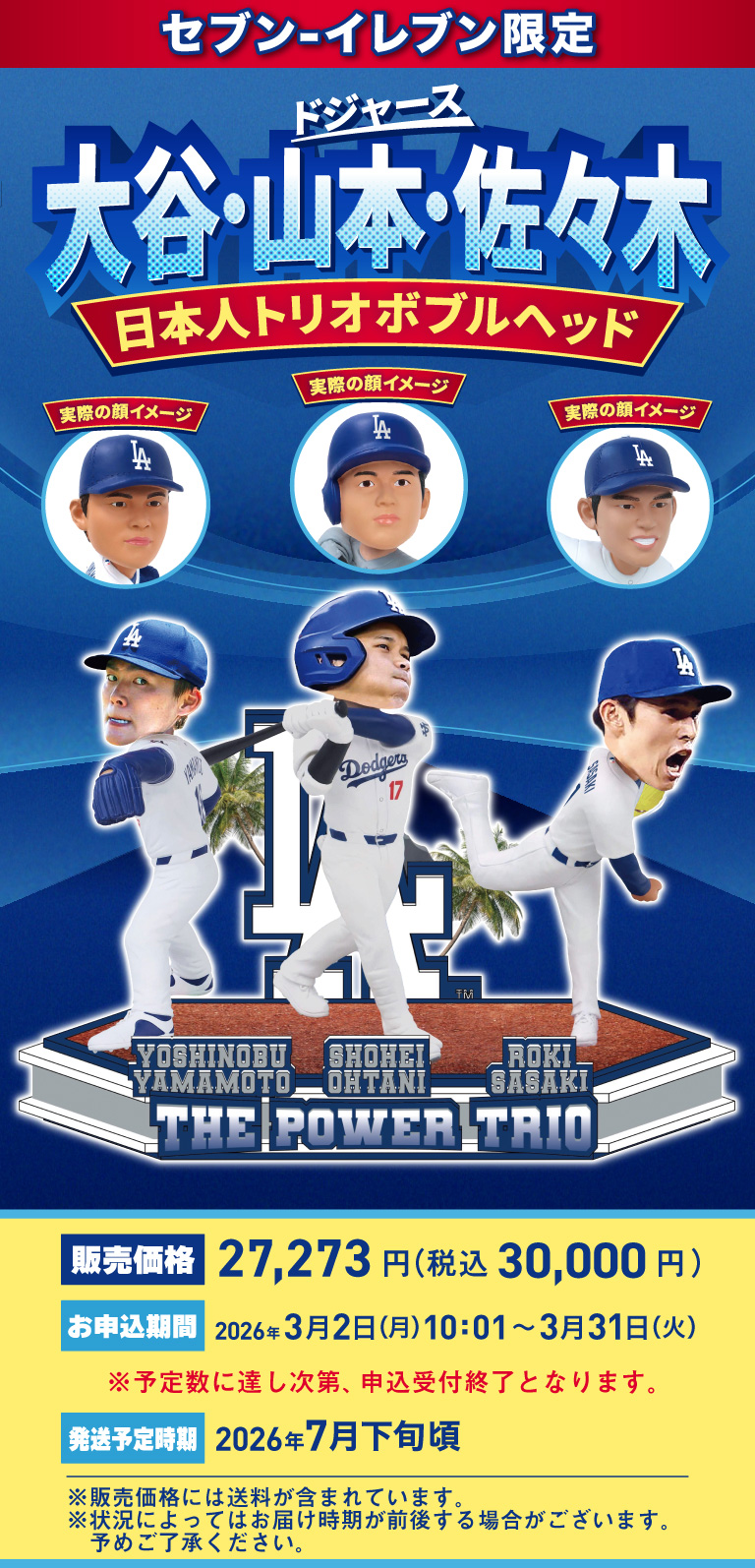 セブン‐イレブン限定 ドジャース 大谷・山本・佐々木 日本人トリオボブルヘッド 販売価格 27,273円（税込30,000円） お申込期間 2026年3月2日（月）10:01～3月31日（火） ※予定数に達し次第、申込受付終了となります。 発送予定時期 2026年7月下旬頃 ※販売価格には送料が含まれています。※状況によってはお届け時期が前後する場合がございます。予めご了承ください。