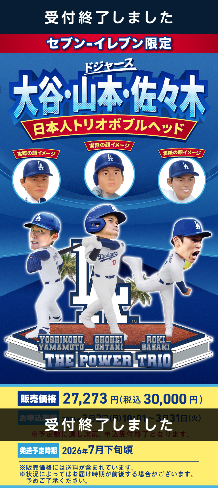 受付終了しました セブン‐イレブン限定 ドジャース 大谷・山本・佐々木 日本人トリオボブルヘッド 販売価格 27,273円（税込30,000円） 受付終了しました 発送予定時期 2026年7月下旬頃 ※販売価格には送料が含まれています。※状況によってはお届け時期が前後する場合がございます。予めご了承ください。