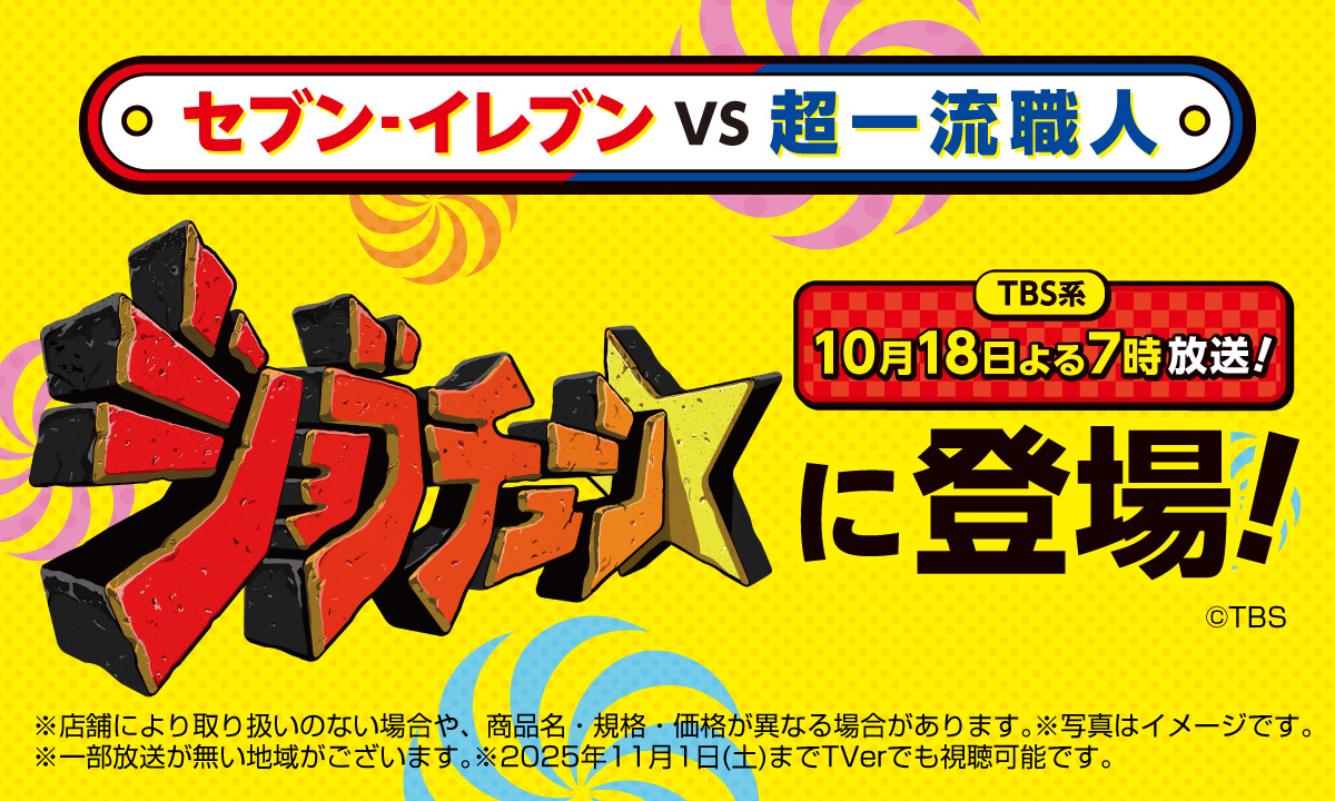 セブン‐イレブン VS 超一流職人 TBS系 10月18日よる7時放送! ジョブチューンに登場! ©TBS ※店舗により取り扱いのない場合や、商品名・規格・価格が異なる場合があります。※写真はイメージです。※一部放送が無い地域がございます。2025年11月1日(土)までTVerでも視聴可能です。