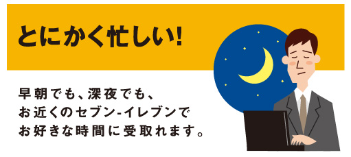 とにかく忙しい！「早朝でも、深夜でも、お近くのセブン‐イレブンでお好きな時間に受取れます。」
