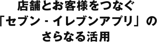 店舗とお客様をつなぐ 「セブン‐イレブンアプリ」のさらなる活用
